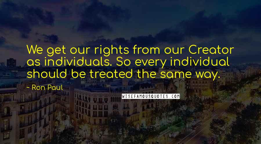 Ron Paul Quotes: We get our rights from our Creator as individuals. So every individual should be treated the same way.