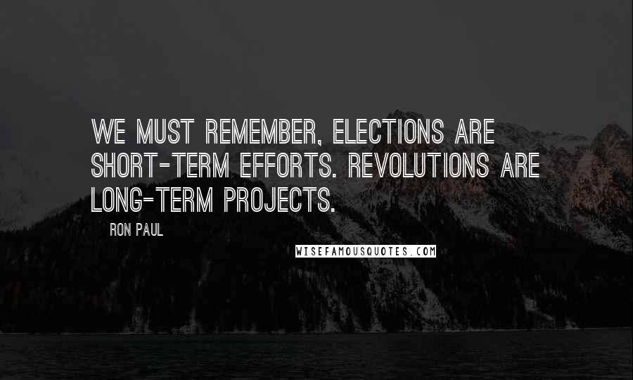 Ron Paul Quotes: We must remember, elections are short-term efforts. Revolutions are long-term projects.