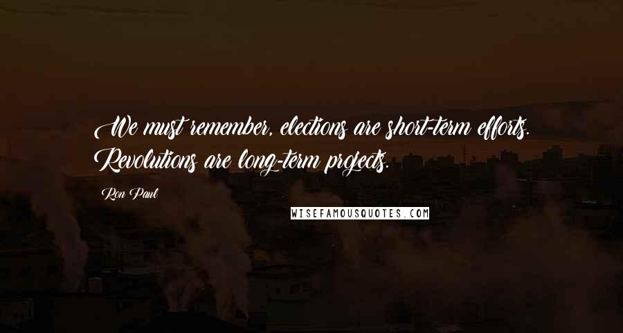 Ron Paul Quotes: We must remember, elections are short-term efforts. Revolutions are long-term projects.