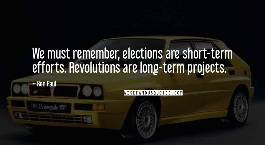 Ron Paul Quotes: We must remember, elections are short-term efforts. Revolutions are long-term projects.