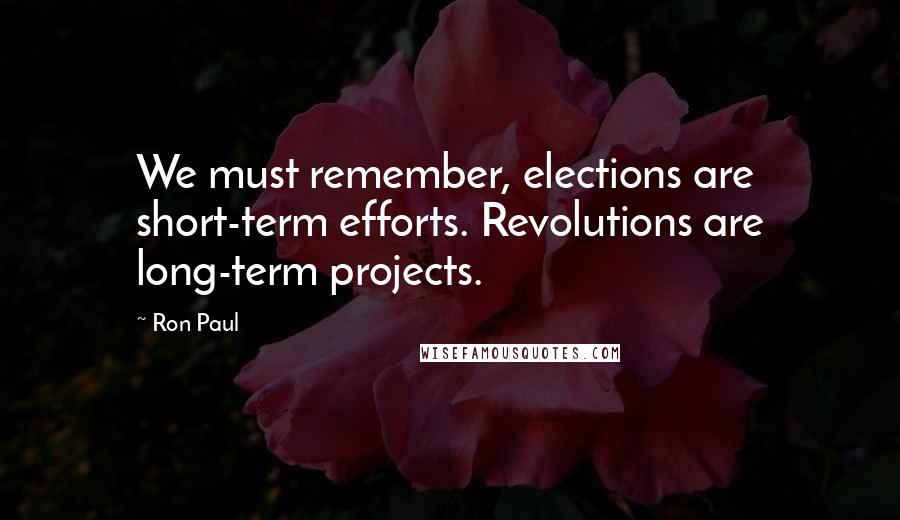 Ron Paul Quotes: We must remember, elections are short-term efforts. Revolutions are long-term projects.