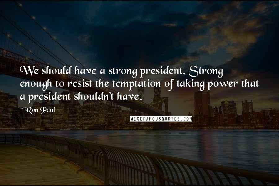 Ron Paul Quotes: We should have a strong president. Strong enough to resist the temptation of taking power that a president shouldn't have.