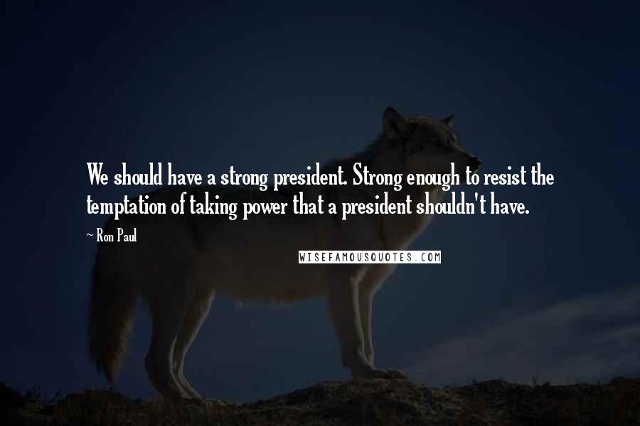 Ron Paul Quotes: We should have a strong president. Strong enough to resist the temptation of taking power that a president shouldn't have.