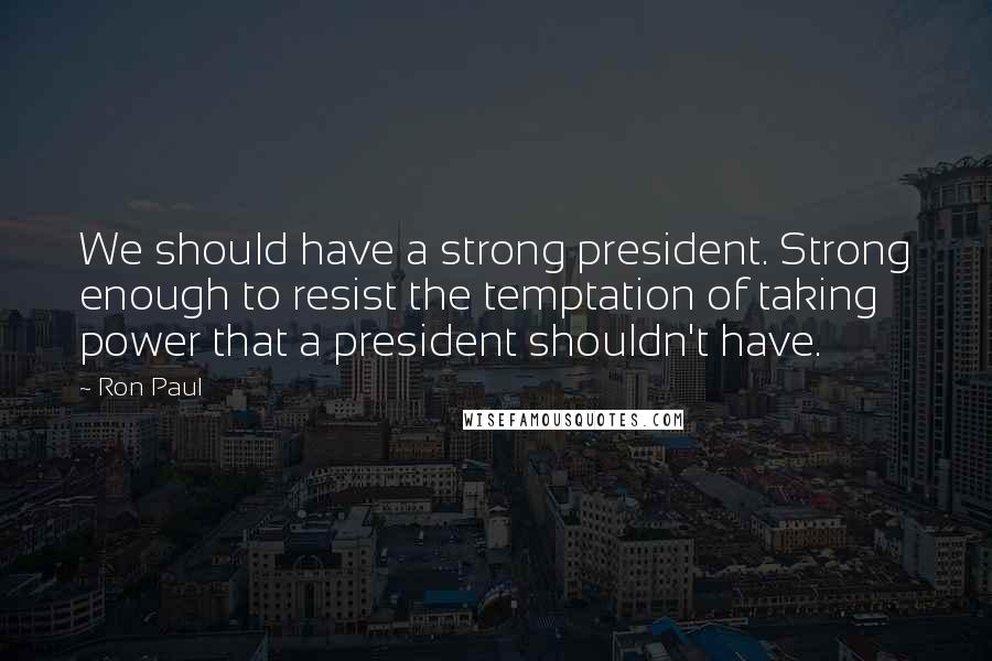 Ron Paul Quotes: We should have a strong president. Strong enough to resist the temptation of taking power that a president shouldn't have.