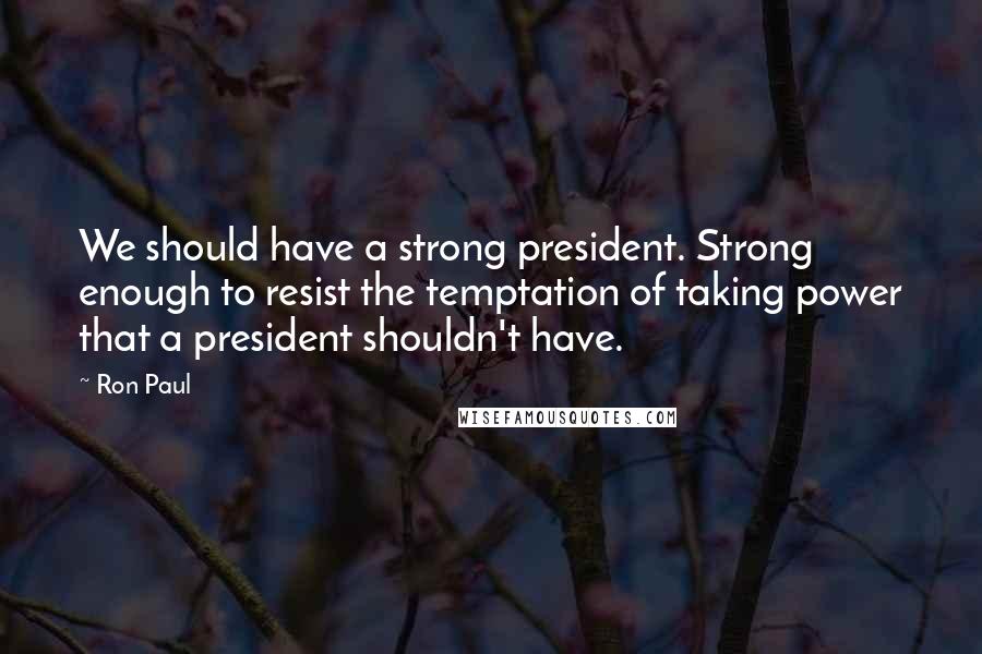 Ron Paul Quotes: We should have a strong president. Strong enough to resist the temptation of taking power that a president shouldn't have.