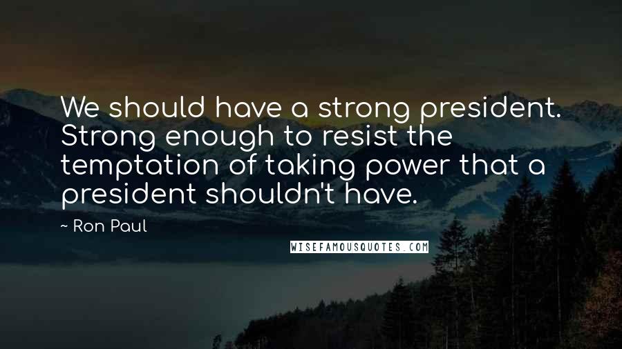 Ron Paul Quotes: We should have a strong president. Strong enough to resist the temptation of taking power that a president shouldn't have.