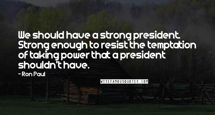 Ron Paul Quotes: We should have a strong president. Strong enough to resist the temptation of taking power that a president shouldn't have.