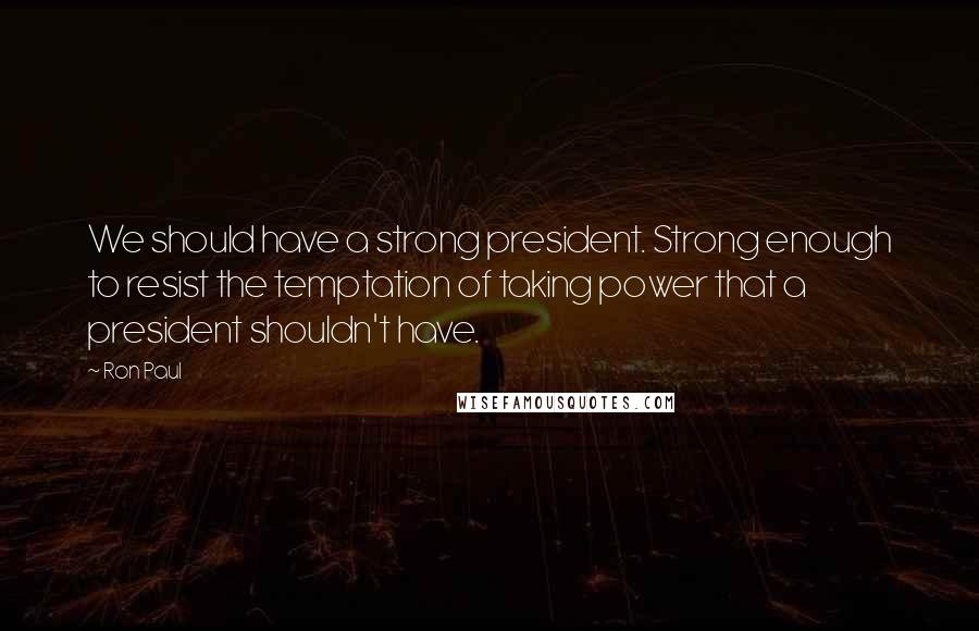 Ron Paul Quotes: We should have a strong president. Strong enough to resist the temptation of taking power that a president shouldn't have.