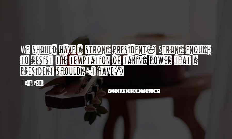 Ron Paul Quotes: We should have a strong president. Strong enough to resist the temptation of taking power that a president shouldn't have.