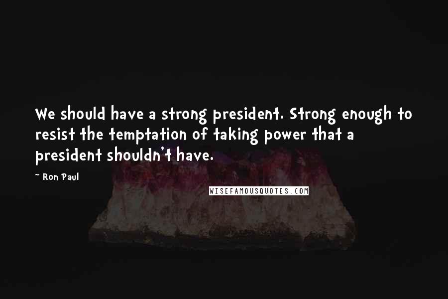 Ron Paul Quotes: We should have a strong president. Strong enough to resist the temptation of taking power that a president shouldn't have.