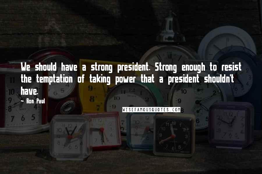 Ron Paul Quotes: We should have a strong president. Strong enough to resist the temptation of taking power that a president shouldn't have.