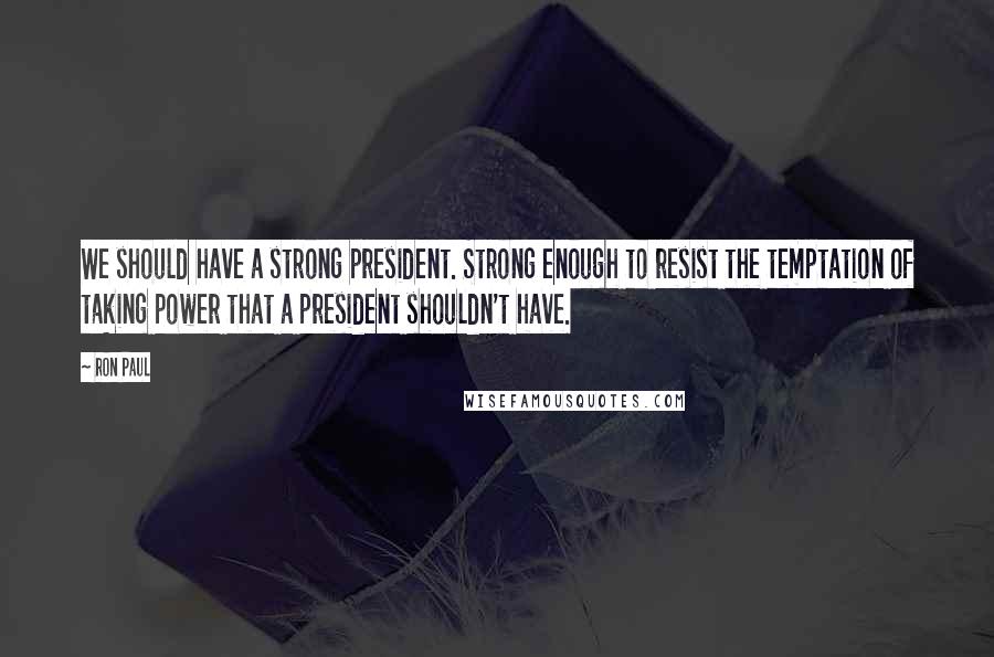 Ron Paul Quotes: We should have a strong president. Strong enough to resist the temptation of taking power that a president shouldn't have.