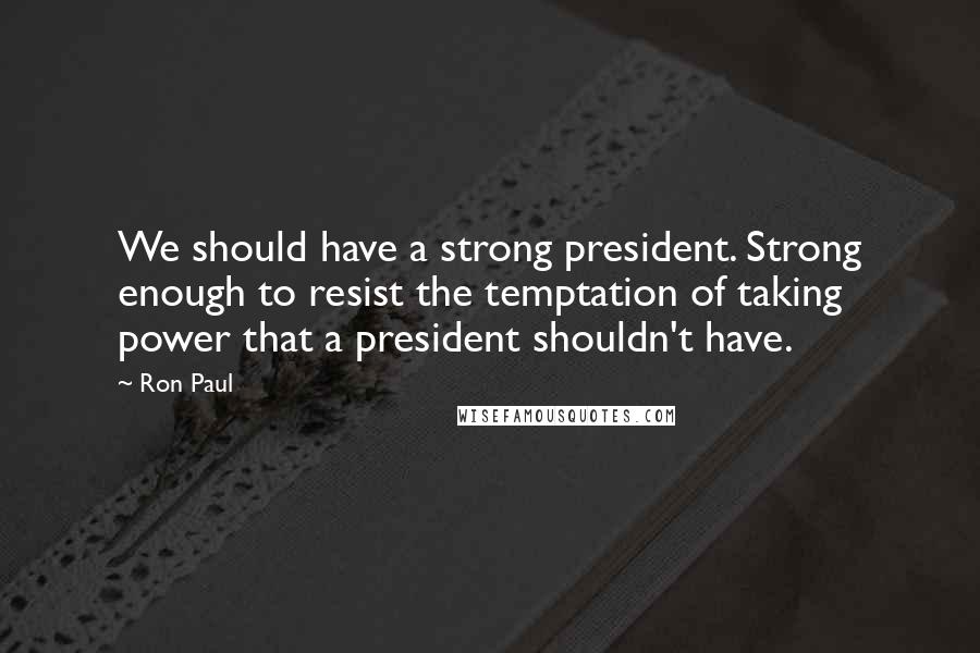 Ron Paul Quotes: We should have a strong president. Strong enough to resist the temptation of taking power that a president shouldn't have.