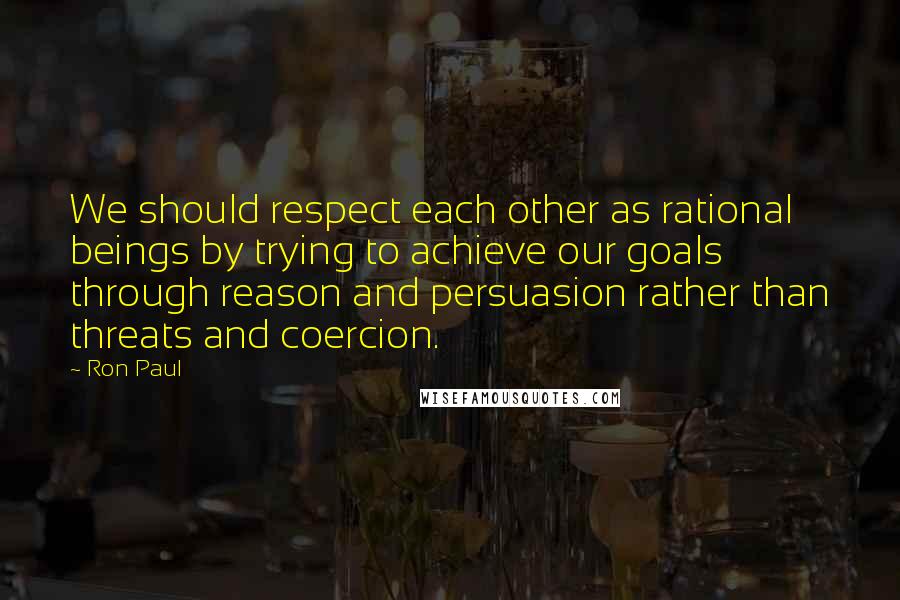 Ron Paul Quotes: We should respect each other as rational beings by trying to achieve our goals through reason and persuasion rather than threats and coercion.
