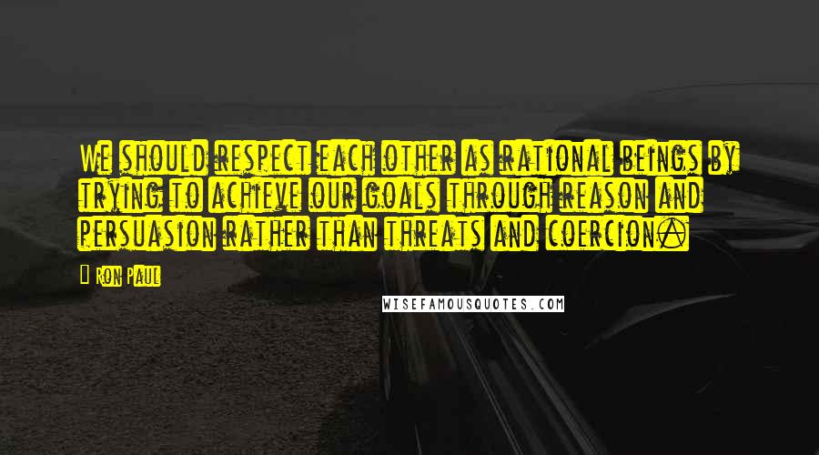 Ron Paul Quotes: We should respect each other as rational beings by trying to achieve our goals through reason and persuasion rather than threats and coercion.