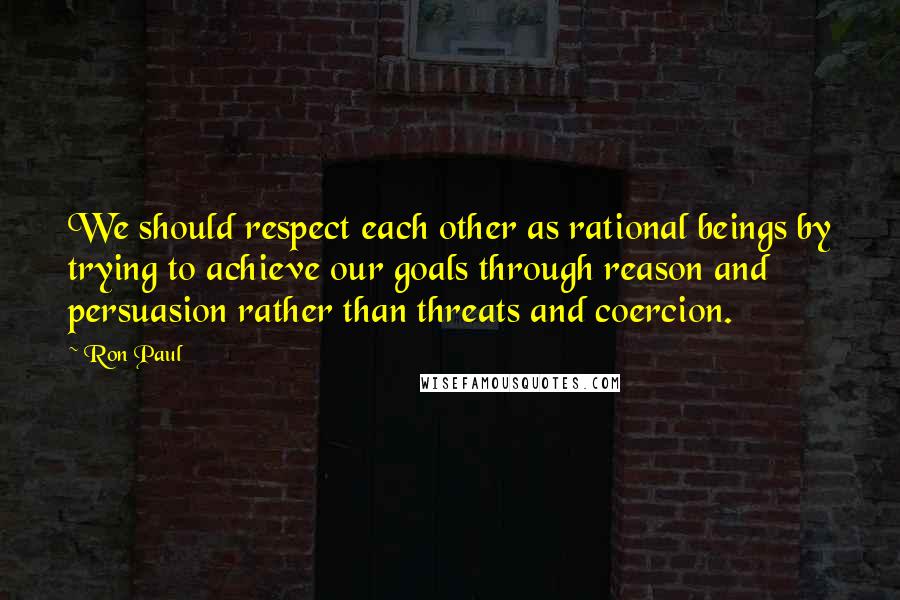 Ron Paul Quotes: We should respect each other as rational beings by trying to achieve our goals through reason and persuasion rather than threats and coercion.