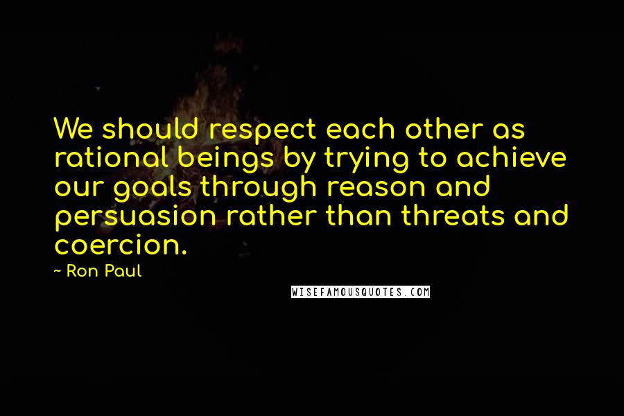 Ron Paul Quotes: We should respect each other as rational beings by trying to achieve our goals through reason and persuasion rather than threats and coercion.