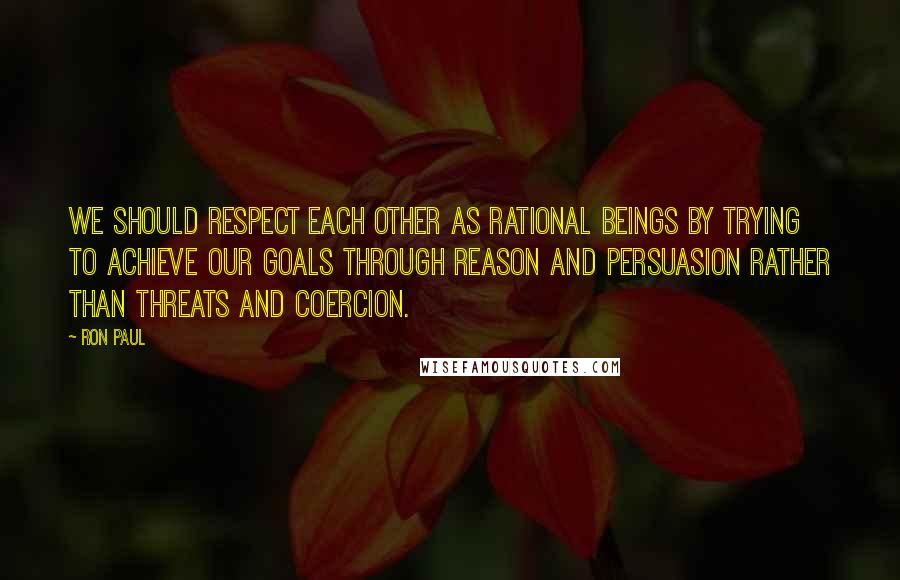Ron Paul Quotes: We should respect each other as rational beings by trying to achieve our goals through reason and persuasion rather than threats and coercion.