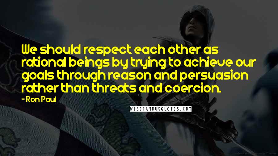 Ron Paul Quotes: We should respect each other as rational beings by trying to achieve our goals through reason and persuasion rather than threats and coercion.