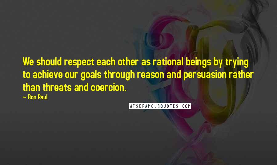 Ron Paul Quotes: We should respect each other as rational beings by trying to achieve our goals through reason and persuasion rather than threats and coercion.