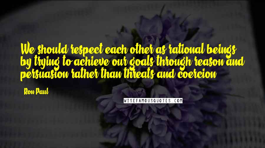 Ron Paul Quotes: We should respect each other as rational beings by trying to achieve our goals through reason and persuasion rather than threats and coercion.