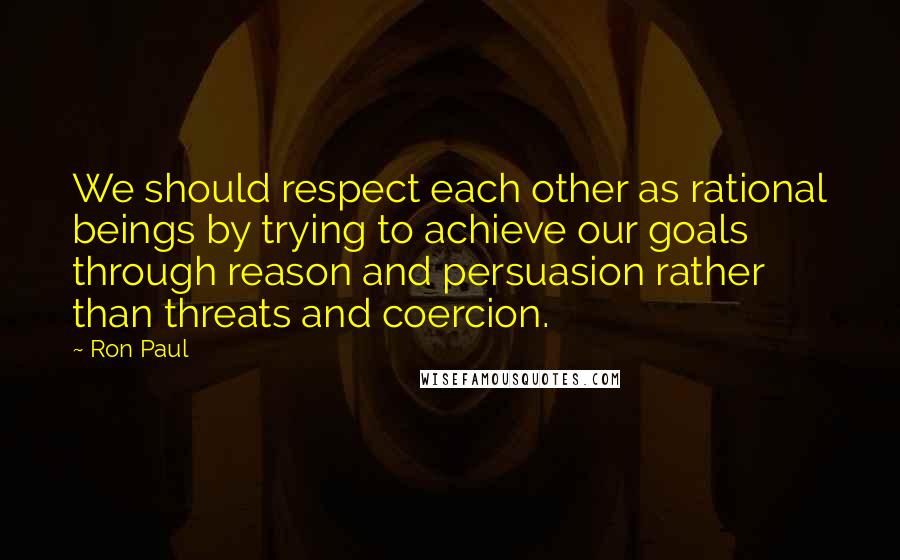 Ron Paul Quotes: We should respect each other as rational beings by trying to achieve our goals through reason and persuasion rather than threats and coercion.