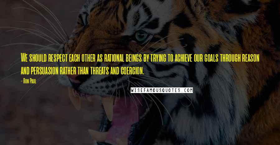 Ron Paul Quotes: We should respect each other as rational beings by trying to achieve our goals through reason and persuasion rather than threats and coercion.