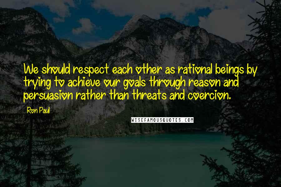 Ron Paul Quotes: We should respect each other as rational beings by trying to achieve our goals through reason and persuasion rather than threats and coercion.