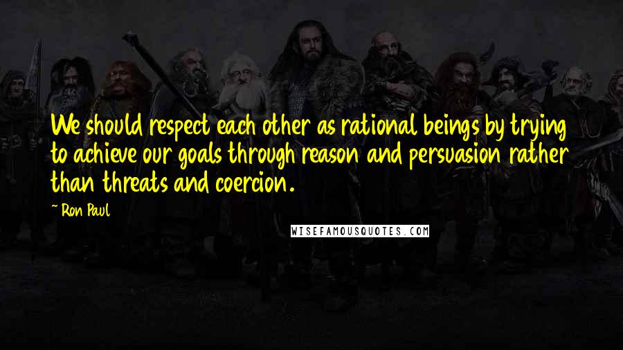 Ron Paul Quotes: We should respect each other as rational beings by trying to achieve our goals through reason and persuasion rather than threats and coercion.