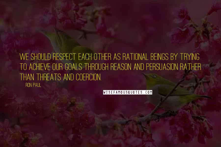 Ron Paul Quotes: We should respect each other as rational beings by trying to achieve our goals through reason and persuasion rather than threats and coercion.