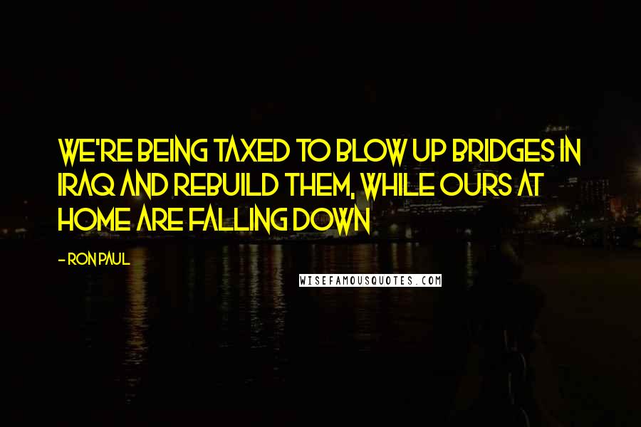 Ron Paul Quotes: We're being taxed to blow up bridges in Iraq and rebuild them, while ours at home are falling down