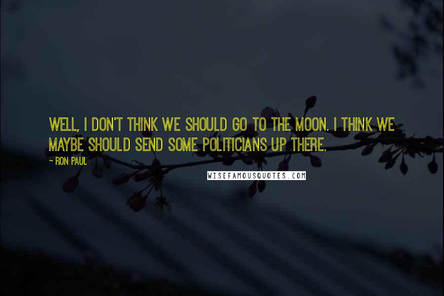 Ron Paul Quotes: Well, I don't think we should go to the moon. I think we maybe should send some politicians up there.