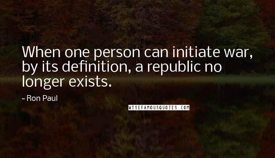 Ron Paul Quotes: When one person can initiate war, by its definition, a republic no longer exists.