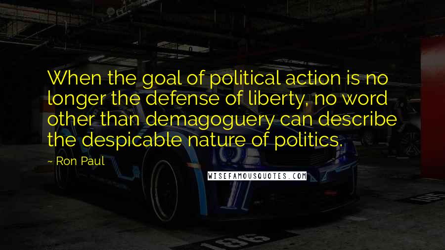 Ron Paul Quotes: When the goal of political action is no longer the defense of liberty, no word other than demagoguery can describe the despicable nature of politics.