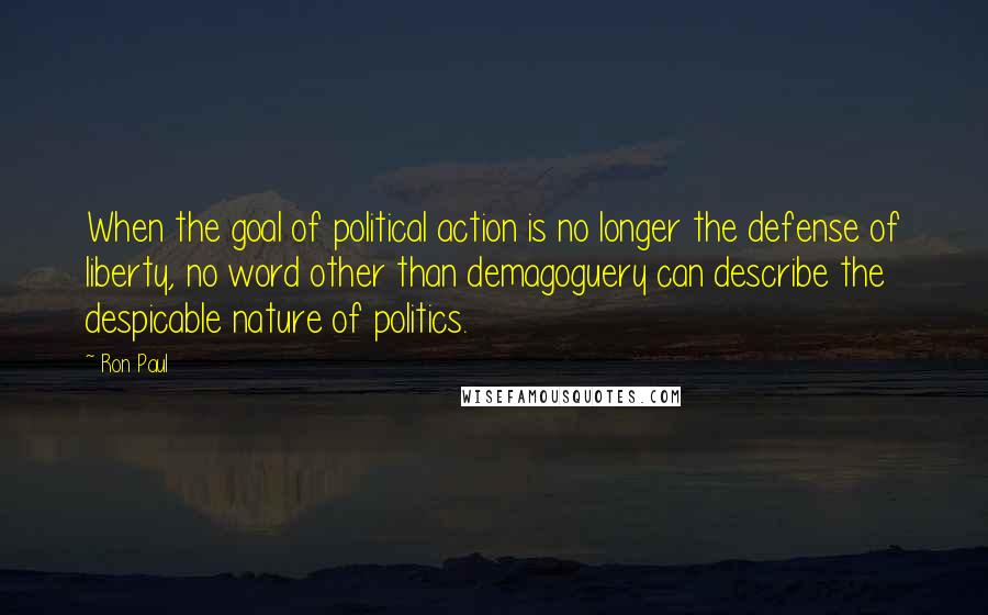 Ron Paul Quotes: When the goal of political action is no longer the defense of liberty, no word other than demagoguery can describe the despicable nature of politics.