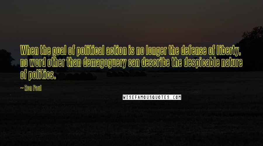 Ron Paul Quotes: When the goal of political action is no longer the defense of liberty, no word other than demagoguery can describe the despicable nature of politics.