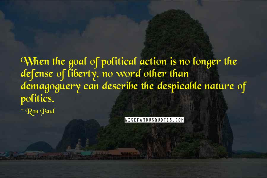 Ron Paul Quotes: When the goal of political action is no longer the defense of liberty, no word other than demagoguery can describe the despicable nature of politics.