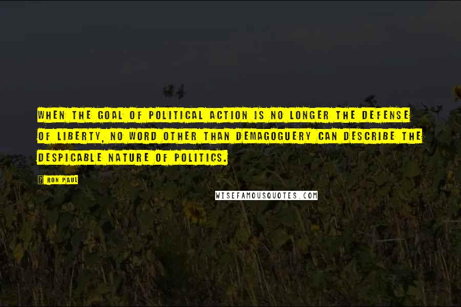 Ron Paul Quotes: When the goal of political action is no longer the defense of liberty, no word other than demagoguery can describe the despicable nature of politics.