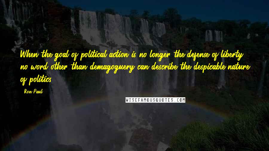 Ron Paul Quotes: When the goal of political action is no longer the defense of liberty, no word other than demagoguery can describe the despicable nature of politics.