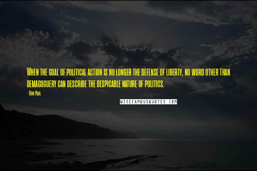 Ron Paul Quotes: When the goal of political action is no longer the defense of liberty, no word other than demagoguery can describe the despicable nature of politics.