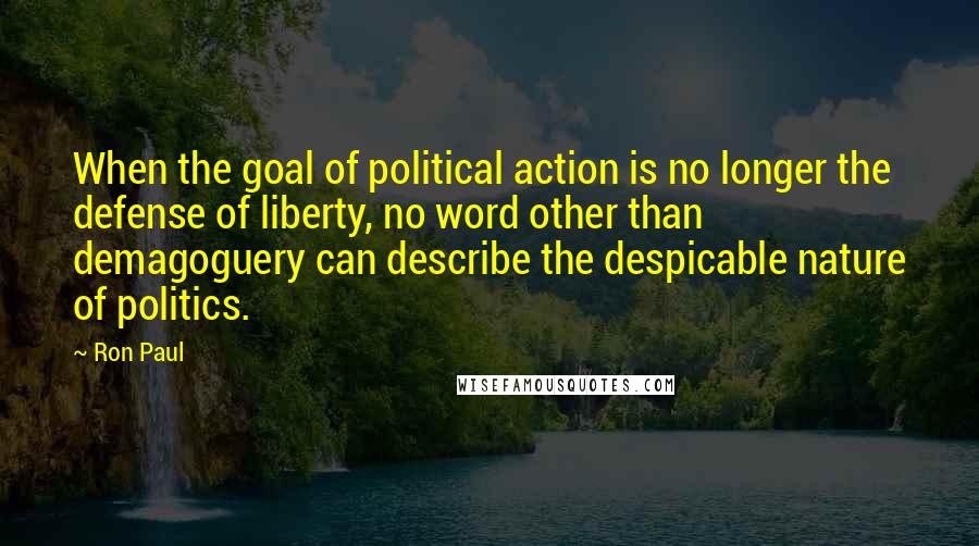 Ron Paul Quotes: When the goal of political action is no longer the defense of liberty, no word other than demagoguery can describe the despicable nature of politics.