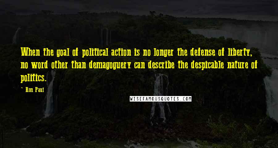 Ron Paul Quotes: When the goal of political action is no longer the defense of liberty, no word other than demagoguery can describe the despicable nature of politics.