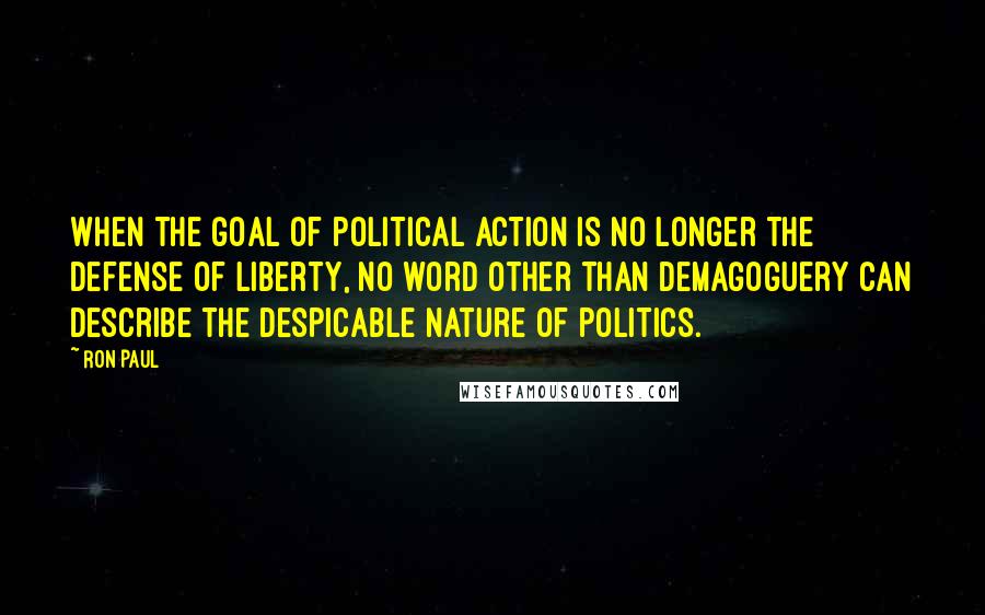 Ron Paul Quotes: When the goal of political action is no longer the defense of liberty, no word other than demagoguery can describe the despicable nature of politics.