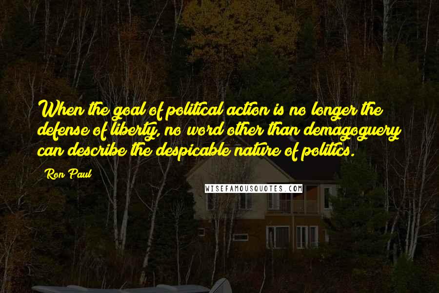 Ron Paul Quotes: When the goal of political action is no longer the defense of liberty, no word other than demagoguery can describe the despicable nature of politics.