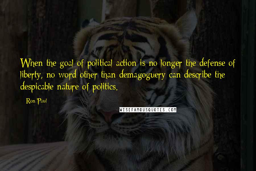 Ron Paul Quotes: When the goal of political action is no longer the defense of liberty, no word other than demagoguery can describe the despicable nature of politics.