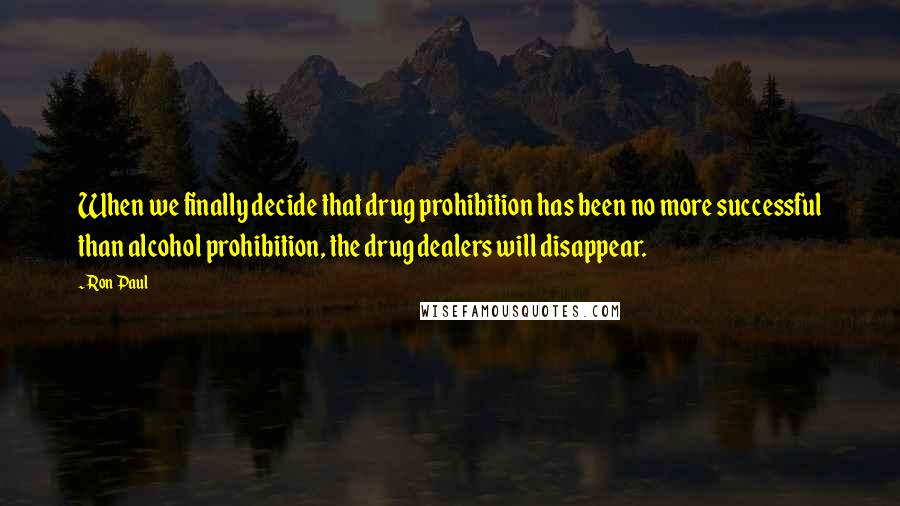 Ron Paul Quotes: When we finally decide that drug prohibition has been no more successful than alcohol prohibition, the drug dealers will disappear.