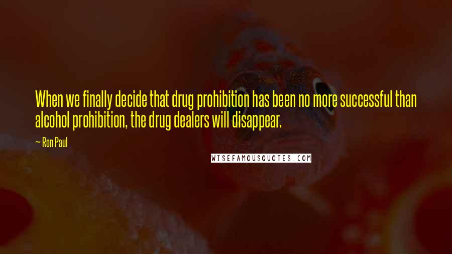 Ron Paul Quotes: When we finally decide that drug prohibition has been no more successful than alcohol prohibition, the drug dealers will disappear.