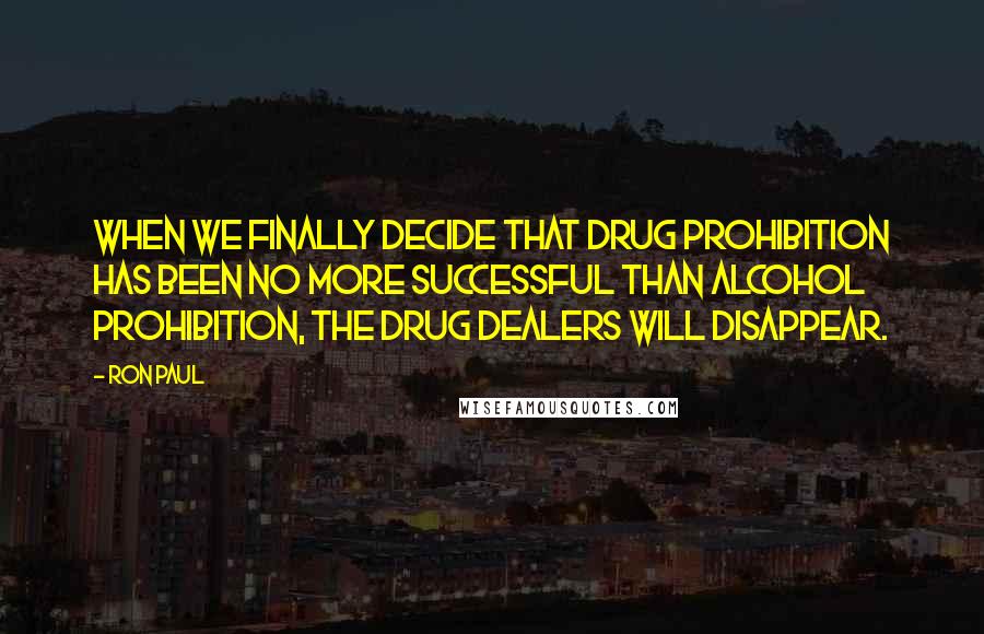 Ron Paul Quotes: When we finally decide that drug prohibition has been no more successful than alcohol prohibition, the drug dealers will disappear.