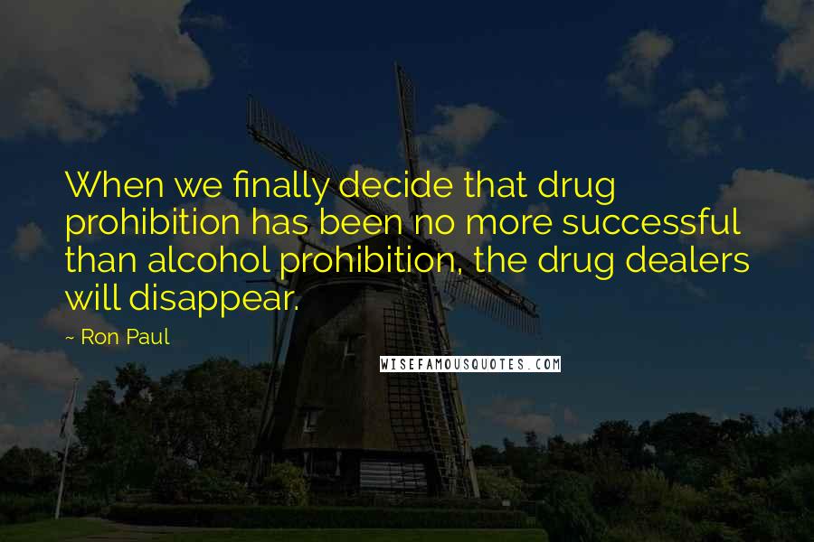 Ron Paul Quotes: When we finally decide that drug prohibition has been no more successful than alcohol prohibition, the drug dealers will disappear.