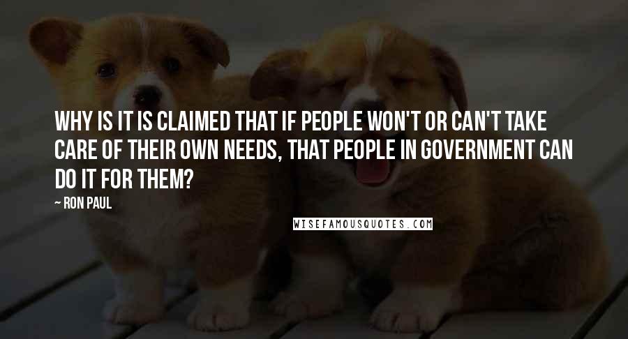 Ron Paul Quotes: Why is it is claimed that if people won't or can't take care of their own needs, that people in government can do it for them?